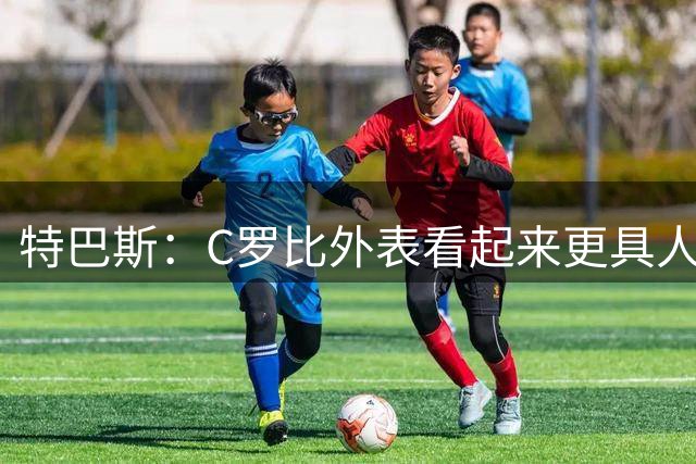 特巴斯：C罗比外表看起来更具人情味，他对孩子的爱也令人钦佩